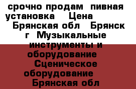 срочно продам  пивная установка  › Цена ­ 25 000 - Брянская обл., Брянск г. Музыкальные инструменты и оборудование » Сценическое оборудование   . Брянская обл.